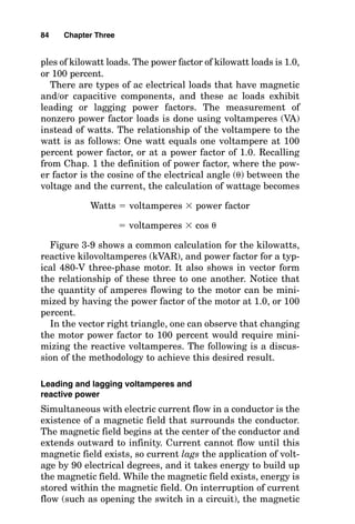 ples of kilowatt loads. The power factor of kilowatt loads is 1.0,
or 100 percent.
There are types of ac electrical loads that have magnetic
and/or capacitive components, and these ac loads exhibit
leading or lagging power factors. The measurement of
nonzero power factor loads is done using voltamperes (VA)
instead of watts. The relationship of the voltampere to the
watt is as follows: One watt equals one voltampere at 100
percent power factor, or at a power factor of 1.0. Recalling
from Chap. 1 the definition of power factor, where the pow-
er factor is the cosine of the electrical angle () between the
voltage and the current, the calculation of wattage becomes
Watts  voltamperes  power factor
 voltamperes  cos 
Figure 3-9 shows a common calculation for the kilowatts,
reactive kilovoltamperes (kVAR), and power factor for a typ-
ical 480-V three-phase motor. It also shows in vector form
the relationship of these three to one another. Notice that
the quantity of amperes flowing to the motor can be mini-
mized by having the power factor of the motor at 1.0, or 100
percent.
In the vector right triangle, one can observe that changing
the motor power factor to 100 percent would require mini-
mizing the reactive voltamperes. The following is a discus-
sion of the methodology to achieve this desired result.
Leading and lagging voltamperes and
reactive power
Simultaneous with electric current flow in a conductor is the
existence of a magnetic field that surrounds the conductor.
The magnetic field begins at the center of the conductor and
extends outward to infinity. Current cannot flow until this
magnetic field exists, so current lags the application of volt-
age by 90 electrical degrees, and it takes energy to build up
the magnetic field. While the magnetic field exists, energy is
stored within the magnetic field. On interruption of current
flow (such as opening the switch in a circuit), the magnetic
84 Chapter Three
 
