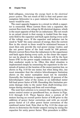 field collapses, returning the energy back to the electrical
power system. The net result of this is that real power con-
sumption (kilowatts) in a pure inductor (that has no resis-
tance) would be zero.
The exact opposite happens in a circuit to which a capaci-
tor is connected. When current flows into a capacitor, the
current flow leads the voltage by 90 electrical degrees, which
is the exact opposite of that for an inductance. The net result
in an actual circuit is that energy is traded from the mag-
netic field to the capacitor and back again during every cycle
of the voltage wave. If the capacitor and inductor can be
sized to “hold” the same amount of energy, then the current
flow in the circuit to them would be minimized because it
must then only provide the real power energy (watts), and
the net power factor of the load would be 100 percent.
Electric current flows from the inductance to the capacitance
and back again during every cycle, so the closer the capaci-
tor can be placed to the inductor, the less will be the heat
losses (I2R) in the power supply conductor, and the smaller
that conductor needs to be. Often this ideal situation is
implemented simply by connecting the capacitors to the ter-
minals of motors at the location of the motor junction box, as
shown in Fig. 3-10 for one motor, but when doing this, one
must remember that the relative kilovoltampere limitation
shown on the motor nameplate must not be exceeded.
Generally, the limitation is approximately 15 percent of the
kilovoltampere value of the motor, or an individual motor
full-load power factor of 0.95. Exceeding this limitation pre-
sents damage risks to the motor from shaft-twisting over-
torque during starting and from coil overvoltage.
The next best solution is to connect the capacitors to the
motor control center or panelboard bus, as shown in Figs.
3-11 through 3-13. These figures show a system of 10
motors having an overall power factor of 0.80 prior to the
addition of power factor correction and with an overall
power factor of 1.0 after power factor correction of the
combined motor load. Note that in Fig. 3-13 the steps are
shown to determine the feeder ampere rating by sizing the
capacitor for unity power factor. This procedure is differ-
86 Chapter Three
 