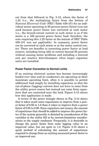 ent from that followed in Fig. 3-12, where the factor of
1.25 [i.e., the multiplying factor from the bottom of
National Electrical Code (NEC) Table 430-151 for an indi-
vidual motor operating at 80 percent power factor] was not
used because power factor was corrected at each motor
(i.e., the branch-circuit current to each motor is as if the
motor is a 100 percent power factor load; therefore, the
note requiring this 1.25 factor at the bottom of NEC Table
430-151 was not applicable). In summary, power factor
can be corrected at each motor or at the motor control cen-
ter. There are benefits to correcting power factor at load
centers, including being able to correct beyond 95 percent
without causing motor problems and including a lowered
cost per reactive kilovoltampere when larger capacitor
units are installed.
Power Factor Correction to Normal Limits
If an existing electrical system has become increasingly
loaded over time and its conductors are operating at their
maximum operating limit, often it is possible to permit
additional load simply by installing capacitors so that the
out-of-phase (lagging) current does not have to come from
the utility power source but instead can come from capac-
itors that are connected near the load. Figure 3-13 shows
how this application is made.
A review of the power triangle shown in Fig. 3-14 shows
that it takes much more capacitance to improve from a pow-
er factor of 0.95 to 1.0 than it takes to improve from a power
factor of 0.85 to 0.90. Since capacitors cost money, the amount
of capacitance that should be added to improve the power fac-
tor of the system generally is dictated by consideration of the
variables in the utility bill or by current-limitation consider-
ations in the supply conductor. Frequently, it is desirable to
change the power factor from some lagging value to an
improved value, but not quite to 1.0. Figure 3-15 shows a
quick method of calculating the amount of capacitance
required to change from an existing measured power factor to
an improved one.
Mathematics 87
 