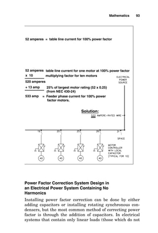 Power Factor Correction System Design in
an Electrical Power System Containing No
Harmonics
Installing power factor correction can be done by either
adding capacitors or installing rotating synchronous con-
densers, but the most common method of correcting power
factor is through the addition of capacitors. In electrical
systems that contain only linear loads (those which do not
Mathematics 93
52 amperes = table line current for 100% power factor
52 amperes table line current for one motor at 100% power factor
multiplying factor for ten motors
x 10
520 amperes
+ 13 amp 25% of largest motor rating (52 x 0.25)
(from NEC 430-24)
533 amp = Feeder phase current for 100% power
factor motors.
Solution:
 