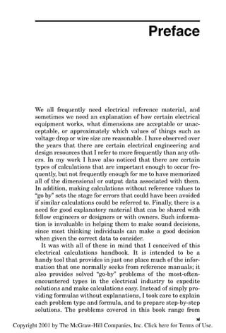 Preface
We all frequently need electrical reference material, and
sometimes we need an explanation of how certain electrical
equipment works, what dimensions are acceptable or unac-
ceptable, or approximately which values of things such as
voltage drop or wire size are reasonable. I have observed over
the years that there are certain electrical engineering and
design resources that I refer to more frequently than any oth-
ers. In my work I have also noticed that there are certain
types of calculations that are important enough to occur fre-
quently, but not frequently enough for me to have memorized
all of the dimensional or output data associated with them.
In addition, making calculations without reference values to
“go by” sets the stage for errors that could have been avoided
if similar calculations could be referred to. Finally, there is a
need for good explanatory material that can be shared with
fellow engineers or designers or with owners. Such informa-
tion is invaluable in helping them to make sound decisions,
since most thinking individuals can make a good decision
when given the correct data to consider.
It was with all of these in mind that I conceived of this
electrical calculations handbook. It is intended to be a
handy tool that provides in just one place much of the infor-
mation that one normally seeks from reference manuals; it
also provides solved “go-by” problems of the most-often-
encountered types in the electrical industry to expedite
solutions and make calculations easy. Instead of simply pro-
viding formulas without explanations, I took care to explain
each problem type and formula, and to prepare step-by-step
solutions. The problems covered in this book range from
xi
v
Copyright 2001 by The McGraw-Hill Companies, Inc. Click here for Terms of Use.
 