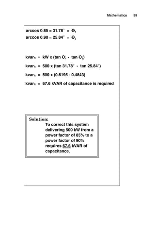 Mathematics 99
To correct this system
delivering 500 kW from a
power factor of 85% to a
power factor of 90%
requires 67.6 kVAR of
capacitance.
kvarR = kW x (tan O1 - tan O2)
kvarR = 500 x (tan 31.78° - tan 25.84°)
kvarR = 500 x (0.6195 - 0.4843)
kvarR = 67.6 kVAR of capacitance is required
arccos 0.90 = 25.84° = O2
arccos 0.85 = 31.78° = O1
Solution:
 