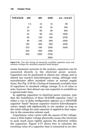 create harmonic currents in the system), capacitors can be
connected directly to the electrical power system.
Capacitors can be purchased at almost any voltage and at
almost any reactive kilovoltampere rating, although each
manufacturer offers standard values as normal supply
items. See Fig. 3-16 for a listing of commonly available sizes
of capacitors in standard voltage ratings. It is of value to
note, however, that almost any size capacitor is available as
a special-order item.
In applying capacitors to electrical power systems, note
that the installation of three 50-kVAR capacitor “cans” in
either a wye or delta configuration appears as a 150-kVAR
capacitor “bank” because capacitor reactive kilovoltampere
values simply add algebraically to one another as long as
the rated voltage for each capacitor is applied to that capac-
itor in the connection scheme used.
Capacitance value varies with the square of the voltage,
since a little higher voltage physically causes the electrons
to pack much more tightly against the dielectric within
the capacitors. Figure 3-17 shows how to calculate the
resulting value of a capacitor that is connected to an elec-
100 Chapter Three
VOLTAGE 230 460 2400 4.2 – 13.8 kV
7.5 15 15 90
15 30 45 180
30 60 90 900
45 90 135 1800
60 120 180 2700
90 180 600 3600
180 360 900 4500
270 540 1200 5400
450 900 1800
630 1260 2700
3600
Figure 3-16 Use this listing of commonly available capacitor sizes and
common voltages for standard capacitor bank designs.
 