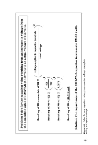 Resulting
kVAR
=
nameplate
kVAR
X
voltage
applied
to
capacitor
terminals
rated
voltage
2
Resulting
kVAR
=
(100)
X
505
460
2
2
Resulting
kVAR
=
(100)
X
1.0978
Resulting
kVAR
=
120.52
kVAR
Solution:
The
capacitance
of
the
100
kVAR
capacitor
increases
to
120.52
kVAR.
Problem:
Solve
for
the
capacitor
value
resulting
from
an
increase
in
voltage
from
the
nameplate
value
of
100
kVAR
at
460
volts
to
an
actual
voltage
of
505
volts.
Figure
3-17
Solve
for
new
capacitor
value
given
capacitor
voltage
nameplate
rating
and
system
voltage.
101
 