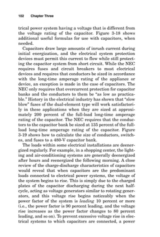 trical power system having a voltage that is different from
the voltage rating of the capacitor. Figure 3-18 shows
additional useful formulas for use with capacitors, when
needed.
Capacitors draw large amounts of inrush current during
initial energization, and the electrical system protection
devices must permit this current to flow while still protect-
ing the capacitor system from short circuit. While the NEC
requires fuses and circuit breakers to most electrical
devices and requires that conductors be sized in accordance
with the long-time amperage rating of the appliance or
device, an exception is made in the case of capacitors. The
NEC only requires that overcurrent protection for capacitor
banks and the conductors to them be “as low as practica-
ble.” History in the electrical industry has shown that “slow
blow” fuses of the dual-element type will work satisfactori-
ly in these applications when they are sized at approxi-
mately 200 percent of the full-load long-time amperage
rating of the capacitor. The NEC requires that the conduc-
tors to the capacitor bank be sized at 135 percent of the full-
load long-time amperage rating of the capacitor. Figure
3-19 shows how to calculate the size of conductors, switch-
es, and fuses to a 480-V capacitor bank.
The loads within some electrical installations are deener-
gized regularly. For example, in a shopping center, the light-
ing and air-conditioning systems are generally deenergized
after hours and reenergized the following morning. A close
review of the charge-discharge characteristics of capacitors
would reveal that when capacitors are the predominant
loads connected to electrical power systems, the voltage of
the system begins to rise. This is simply due to the charged
plates of the capacitor discharging during the next half-
cycle, acting as voltage generators similar to rotating gener-
ators, and this voltage rise begins noticeably when the
power factor of the system is leading 10 percent or more
(i.e., the power factor is 90 percent leading, and the voltage
rise increases as the power factor changes to 80 percent
leading, and so on). To prevent excessive voltage rise in elec-
trical systems to which capacitors are connected, a power
102 Chapter Three
 