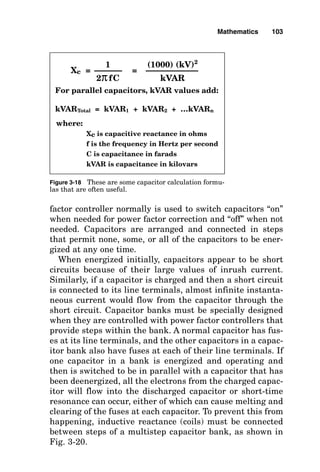 factor controller normally is used to switch capacitors “on”
when needed for power factor correction and “off” when not
needed. Capacitors are arranged and connected in steps
that permit none, some, or all of the capacitors to be ener-
gized at any one time.
When energized initially, capacitors appear to be short
circuits because of their large values of inrush current.
Similarly, if a capacitor is charged and then a short circuit
is connected to its line terminals, almost infinite instanta-
neous current would flow from the capacitor through the
short circuit. Capacitor banks must be specially designed
when they are controlled with power factor controllers that
provide steps within the bank. A normal capacitor has fus-
es at its line terminals, and the other capacitors in a capac-
itor bank also have fuses at each of their line terminals. If
one capacitor in a bank is energized and operating and
then is switched to be in parallel with a capacitor that has
been deenergized, all the electrons from the charged capac-
itor will flow into the discharged capacitor or short-time
resonance can occur, either of which can cause melting and
clearing of the fuses at each capacitor. To prevent this from
happening, inductive reactance (coils) must be connected
between steps of a multistep capacitor bank, as shown in
Fig. 3-20.
Mathematics 103
where:
Xc is capacitive reactance in ohms
f is the frequency in Hertz per second
C is capacitance in farads
kVAR is capacitance in kilovars
For parallel capacitors, kVAR values add:
kVARTotal = kVAR1 + kVAR2 + …kVARn
Xc = =
1
2πfC
(1000) (kV)2
kVAR
Figure 3-18 These are some capacitor calculation formu-
las that are often useful.
 