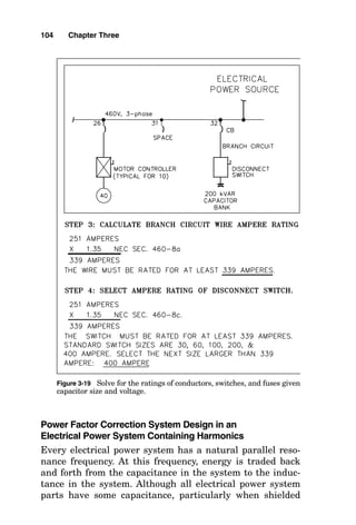 Power Factor Correction System Design in an
Electrical Power System Containing Harmonics
Every electrical power system has a natural parallel reso-
nance frequency. At this frequency, energy is traded back
and forth from the capacitance in the system to the induc-
tance in the system. Although all electrical power system
parts have some capacitance, particularly when shielded
104 Chapter Three
Figure 3-19 Solve for the ratings of conductors, switches, and fuses given
capacitor size and voltage.
 