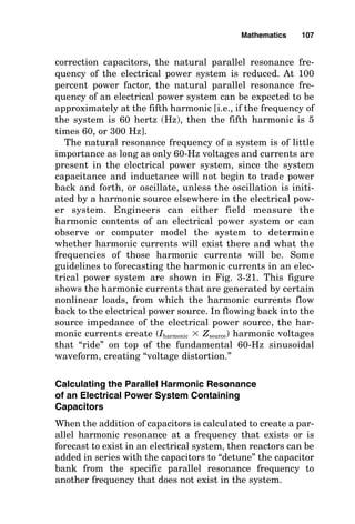 correction capacitors, the natural parallel resonance fre-
quency of the electrical power system is reduced. At 100
percent power factor, the natural parallel resonance fre-
quency of an electrical power system can be expected to be
approximately at the fifth harmonic [i.e., if the frequency of
the system is 60 hertz (Hz), then the fifth harmonic is 5
times 60, or 300 Hz].
The natural resonance frequency of a system is of little
importance as long as only 60-Hz voltages and currents are
present in the electrical power system, since the system
capacitance and inductance will not begin to trade power
back and forth, or oscillate, unless the oscillation is initi-
ated by a harmonic source elsewhere in the electrical pow-
er system. Engineers can either field measure the
harmonic contents of an electrical power system or can
observe or computer model the system to determine
whether harmonic currents will exist there and what the
frequencies of those harmonic currents will be. Some
guidelines to forecasting the harmonic currents in an elec-
trical power system are shown in Fig. 3-21. This figure
shows the harmonic currents that are generated by certain
nonlinear loads, from which the harmonic currents flow
back to the electrical power source. In flowing back into the
source impedance of the electrical power source, the har-
monic currents create (Iharmonic  Zsource) harmonic voltages
that “ride” on top of the fundamental 60-Hz sinusoidal
waveform, creating “voltage distortion.”
Calculating the Parallel Harmonic Resonance
of an Electrical Power System Containing
Capacitors
When the addition of capacitors is calculated to create a par-
allel harmonic resonance at a frequency that exists or is
forecast to exist in an electrical system, then reactors can be
added in series with the capacitors to “detune” the capacitor
bank from the specific parallel resonance frequency to
another frequency that does not exist in the system.
Mathematics 107
 