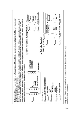 DETUNING
REACTOR
L
capacitor
Detune
electrical
power
system
to
a
frequency
not
found
in
the
system.
(i.e.,
not
generated
by
any
harmonic-
producing
loads
in
the
system).
L
source
L
loads,
cables,
transformers
Problem:
A
13.8
kV,
60Hz.
system
has
a
short
circuit
availability
of
360MVA.
A
series-detuned
capacitor
bank
consisting
of
3600
kVAR
(three
1200
kVAR
cans
per
phase,
wye
connected
and
rated
at
8320
kV
per
can)
in
series
with
three
6.64
mH
reactors
(one
reactor
per
phase).
a)
Solve
for
the
series
tuned
frequency
of
the
detuned
capacitor
bank,
and
b)
Solve
for
the
parallel
resonant
frequency
of
the
system
and
the
bank.
a)
Solve
for
Series
Tuning
Point,
h
h
series
=
X
reactor
=
2
π
f
L
X
reactor
=
(2)(3.1415)(60)(0.00664)
X
reactor
=
2.503
ohms
X
capacitor
=
kV
2
MVAR
1-phase
1.2
X
capacitor
=
(8.32)
2
X
capacitor
=
57.865
ohms
X
capacitor
X
reactor
h
series
=
2.503
57.685
h
series
=
4.8th
harmonic
b)
Solve
for
Parallel
Tuning
Point,
h
parallel
cap.
MVAR
h
parallel
=
1
S.C.
MVA
+
1
(h
series
)
2
h
parallel
=
1
+
360
3.6
(
4.8
)
2
1
h
parallel
=
4.33
harmonic,
or
259.6
Hertz
Figure
3-22
Solve
for
series
filter
or
capacitor
bank
detuning
frequency
and
parallel
system
resonance.
109
 