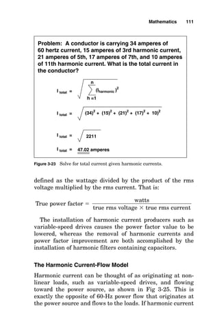 defined as the wattage divided by the product of the rms
voltage multiplied by the rms current. That is:
True power factor 
The installation of harmonic current producers such as
variable-speed drives causes the power factor value to be
lowered, whereas the removal of harmonic currents and
power factor improvement are both accomplished by the
installation of harmonic filters containing capacitors.
The Harmonic Current-Flow Model
Harmonic current can be thought of as originating at non-
linear loads, such as variable-speed drives, and flowing
toward the power source, as shown in Fig 3-25. This is
exactly the opposite of 60-Hz power flow that originates at
the power source and flows to the loads. If harmonic current
watts

true rms voltage  true rms current
Mathematics 111
Problem: A conductor is carrying 34 amperes of
60 hertz current, 15 amperes of 3rd harmonic current,
21 amperes of 5th, 17 amperes of 7th, and 10 amperes
of 11th harmonic current. What is the total current in
the conductor?
I total = (Iharmonic )
2
h =1
n
I total = (34)2
+ (15)2
+ (21)2
+ (17)2
+ 10)2
I total = 2211
I total = 47.02 amperes
Figure 3-23 Solve for total current given harmonic currents.
 