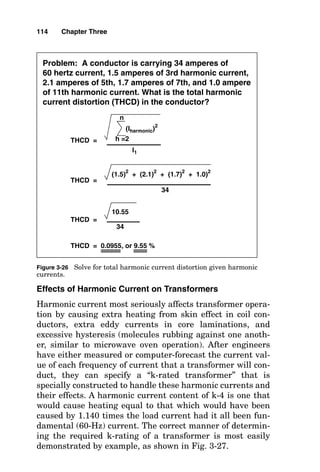 Effects of Harmonic Current on Transformers
Harmonic current most seriously affects transformer opera-
tion by causing extra heating from skin effect in coil con-
ductors, extra eddy currents in core laminations, and
excessive hysteresis (molecules rubbing against one anoth-
er, similar to microwave oven operation). After engineers
have either measured or computer-forecast the current val-
ue of each frequency of current that a transformer will con-
duct, they can specify a “k-rated transformer” that is
specially constructed to handle these harmonic currents and
their effects. A harmonic current content of k-4 is one that
would cause heating equal to that which would have been
caused by 1.140 times the load current had it all been fun-
damental (60-Hz) current. The correct manner of determin-
ing the required k-rating of a transformer is most easily
demonstrated by example, as shown in Fig. 3-27.
114 Chapter Three
Problem: A conductor is carrying 34 amperes of
60 hertz current, 1.5 amperes of 3rd harmonic current,
2.1 amperes of 5th, 1.7 amperes of 7th, and 1.0 ampere
of 11th harmonic current. What is the total harmonic
current distortion (THCD) in the conductor?
THCD =
(Iharmonic)2
h =2
n
(1.5)2
+ (2.1)2
+ (1.7)2
+ 1.0)2
I1
THCD =
34
10.55
THCD =
34
THCD = 0.0955, or 9.55 %
Figure 3-26 Solve for total harmonic current distortion given harmonic
currents.
 