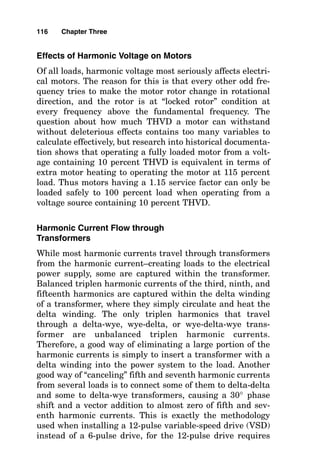 Effects of Harmonic Voltage on Motors
Of all loads, harmonic voltage most seriously affects electri-
cal motors. The reason for this is that every other odd fre-
quency tries to make the motor rotor change in rotational
direction, and the rotor is at “locked rotor” condition at
every frequency above the fundamental frequency. The
question about how much THVD a motor can withstand
without deleterious effects contains too many variables to
calculate effectively, but research into historical documenta-
tion shows that operating a fully loaded motor from a volt-
age containing 10 percent THVD is equivalent in terms of
extra motor heating to operating the motor at 115 percent
load. Thus motors having a 1.15 service factor can only be
loaded safely to 100 percent load when operating from a
voltage source containing 10 percent THVD.
Harmonic Current Flow through
Transformers
While most harmonic currents travel through transformers
from the harmonic current–creating loads to the electrical
power supply, some are captured within the transformer.
Balanced triplen harmonic currents of the third, ninth, and
fifteenth harmonics are captured within the delta winding
of a transformer, where they simply circulate and heat the
delta winding. The only triplen harmonics that travel
through a delta-wye, wye-delta, or wye-delta-wye trans-
former are unbalanced triplen harmonic currents.
Therefore, a good way of eliminating a large portion of the
harmonic currents is simply to insert a transformer with a
delta winding into the power system to the load. Another
good way of “canceling” fifth and seventh harmonic currents
from several loads is to connect some of them to delta-delta
and some to delta-wye transformers, causing a 30° phase
shift and a vector addition to almost zero of fifth and sev-
enth harmonic currents. This is exactly the methodology
used when installing a 12-pulse variable-speed drive (VSD)
instead of a 6-pulse drive, for the 12-pulse drive requires
116 Chapter Three
 