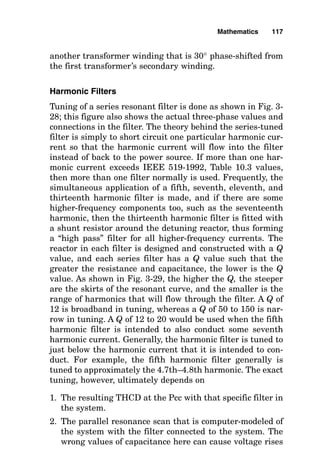 another transformer winding that is 30° phase-shifted from
the first transformer’s secondary winding.
Harmonic Filters
Tuning of a series resonant filter is done as shown in Fig. 3-
28; this figure also shows the actual three-phase values and
connections in the filter. The theory behind the series-tuned
filter is simply to short circuit one particular harmonic cur-
rent so that the harmonic current will flow into the filter
instead of back to the power source. If more than one har-
monic current exceeds IEEE 519-1992, Table 10.3 values,
then more than one filter normally is used. Frequently, the
simultaneous application of a fifth, seventh, eleventh, and
thirteenth harmonic filter is made, and if there are some
higher-frequency components too, such as the seventeenth
harmonic, then the thirteenth harmonic filter is fitted with
a shunt resistor around the detuning reactor, thus forming
a “high pass” filter for all higher-frequency currents. The
reactor in each filter is designed and constructed with a Q
value, and each series filter has a Q value such that the
greater the resistance and capacitance, the lower is the Q
value. As shown in Fig. 3-29, the higher the Q, the steeper
are the skirts of the resonant curve, and the smaller is the
range of harmonics that will flow through the filter. A Q of
12 is broadband in tuning, whereas a Q of 50 to 150 is nar-
row in tuning. A Q of 12 to 20 would be used when the fifth
harmonic filter is intended to also conduct some seventh
harmonic current. Generally, the harmonic filter is tuned to
just below the harmonic current that it is intended to con-
duct. For example, the fifth harmonic filter generally is
tuned to approximately the 4.7th–4.8th harmonic. The exact
tuning, however, ultimately depends on
1. The resulting THCD at the Pcc with that specific filter in
the system.
2. The parallel resonance scan that is computer-modeled of
the system with the filter connected to the system. The
wrong values of capacitance here can cause voltage rises
Mathematics 117
 