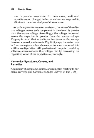 due to parallel resonance. In these cases, additional
capacitance or changed inductor values are required to
eliminate the unwanted parallel resonance.
As with any series resonant ac circuit, the sum of the effec-
tive voltages across each component in the circuit is greater
than the source voltage. Accordingly, the voltage impressed
across the capacitor is greater than the source voltage.
Keeping in mind that capacitance increases as the voltage
increase squared, as shown in Fig. 3-17, capacitance increas-
es from nameplate value when capacitors are connected into
a filter configuration. All professional computer modeling
software accommodates this voltage rise by increasing the
capacitive value of the capacitors accordingly.
Harmonics Symptoms, Causes, and
Remedies
A summary of symptoms, causes, and remedies relating to har-
monic currents and harmonic voltages is given in Fig. 3-30.
122 Chapter Three
 