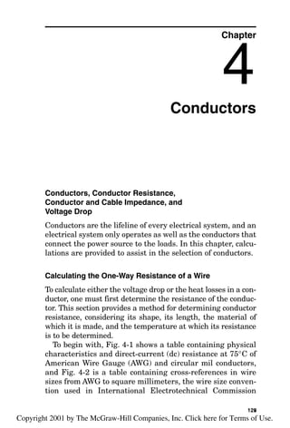 Conductors
Conductors, Conductor Resistance,
Conductor and Cable Impedance, and
Voltage Drop
Conductors are the lifeline of every electrical system, and an
electrical system only operates as well as the conductors that
connect the power source to the loads. In this chapter, calcu-
lations are provided to assist in the selection of conductors.
Calculating the One-Way Resistance of a Wire
To calculate either the voltage drop or the heat losses in a con-
ductor, one must first determine the resistance of the conduc-
tor. This section provides a method for determining conductor
resistance, considering its shape, its length, the material of
which it is made, and the temperature at which its resistance
is to be determined.
To begin with, Fig. 4-1 shows a table containing physical
characteristics and direct-current (dc) resistance at 75°C of
American Wire Gauge (AWG) and circular mil conductors,
and Fig. 4-2 is a table containing cross-references in wire
sizes from AWG to square millimeters, the wire size conven-
tion used in International Electrotechnical Commission
Chapter
4
125
v
Copyright 2001 by The McGraw-Hill Companies, Inc. Click here for Terms of Use.
 