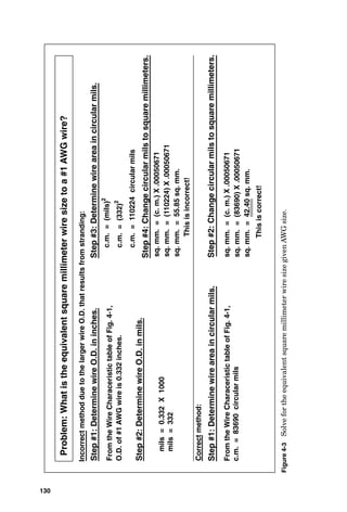 (Greek low-
er-case rho) for ohm-meters. Figure 4-7 shows the resistivi-
ty of some of the more common electrical conductor
materials, such as silver, copper, aluminum, tungsten, nick-
el, and iron. Figure 4-8 shows how to calculate the resis-
tance of a conductor that is made of a noncopper material.
Temperature also has an effect on the electrical resis-
tance of conductors. When their operating temperature will
be different from 20°C (on which the table in Fig. 4-7 is
based), a further calculation is required to determine the
resistance at the operating temperature. This calculation is
shown in Fig. 4-9, and this figure also contains values for
the variables required for each conductor material in this
calculation.
There is another factor that affects the apparent resis-
tance of a conductor and is most notable in the resistance of
a round conductor such as a wire. When electric current
flows through a wire, lines of flux form beginning at the
center of the wire and extending out to infinity, but most of
the lines of magnetic flux are concentrated at the center of
Conductors 129
 
