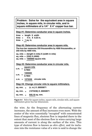 Problem:
What
is
the
equivalent
square
millimeter
wire
size
to
a
#1
AWG
wire?
Step
#1:
Determine
wire
O.D.
in
inches.
From
the
Wire
Characeristic
table
of
Fig.
4-1,
O.D.
of
#1
AWG
wire
is
0.332
inches.
Step
#2:
Determine
wire
O.D.
in
mils.
mils
=
0.332
X
1000
mils
=
332
Step
#3:
Determine
wire
area
in
circular
mils.
c.m.
=
(mils)
2
c.m.
=
(332)
2
c.m.
=
110224
circular
mils
Step
#4:
Change
circular
mils
to
square
millimeters.
sq.
mm.
=
(c.
m.)
X
.00050671
sq.
mm.
=
(110224)
X
.00050671
sq.
mm.
=
55.85
sq.
mm.
This
is
incorrect!
Incorrect
method
due
to
the
larger
wire
O.D.
that
results
from
stranding:
Correct
method:
Step
#1:
Determine
wire
area
in
circular
mils.
sq.
mm.
=
(c.
m.)
X
.00050671
sq.
mm.
=
(83690)
X
.00050671
sq.
mm.
=
42.40
sq.
mm.
Step
#2:
Change
circular
mils
to
square
millimeters.
From
the
Wire
Characeristic
table
of
Fig.
4-1,
c.m.
=
83690
circular
mils
This
is
correct!
Figure
4-3
Solve
for
the
equivalent
square
millimeter
wire
size
given
AWG
size.
130
 