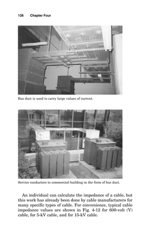inductive reactance of a cable is directly related to the mag-
netic flux coupling of one wire in the cable with the other
wires in the cable. If the wires are very close together, the
fluxes from each conductor add to zero in three-dimensional
space, and the inductive reactance of the cable is very small.
If, however, the wires are spaced far apart, the lines of flux
do not cancel so readily, and the inductive reactance of the
136 Chapter Four
NOTE 1 IMPEDANCE IS R(COS POWER FACTOR ANGLE) + X SIN
(POWER FACTOR ANGLE); THIS TABLE ASSUMES THE POWER
FACTOR IS 85%, LAGGING.
NOTE 2 WIRE SIZES LARGER THAN #8 ARE STRANDED
AC RESISTANCE AND IMPEDANCE OF COPPER AND ALUMINUM WIRES
(3 WIRES IN A CONDUIT)
(TABLE UNITS ARE IN OHMS PER 1000 FEET)
WIRE WIRE INDUCTIVE REACTANCE AC RESISTANCE - COPPER WIRE
SIZE SIZE PVC ALUMINUM STEEL PVC ALUMINUM STEEL
(AWG) (KCMIL) CONDUIT CONDUIT CONDUIT CONDUIT CONDUIT CONDUIT
14 4.11 0.058 0.058 0.073 3.1 3.1 3.1
12 6.53 0.054 0.054 0.068 2 2 2
10 10.38 0.05 0.05 0.063 1.2 1.2 1.2
8 16.51 0.052 0.052 0.065 0.78 0.78 0.78
6 26.24 0.051 0.051 0.064 0.49 0.49 0.49
4 41.74 0.048 0.048 0.06 0.31 0.31 0.31
3 52.62 0.047 0.047 0.059 0.25 0.025 0.25
2 66.36 0.045 0.045 0.057 0.19 0.2 0.2
1 83.69 0.046 0.046 0.057 0.15 0.16 0.16
0 105.6 0.044 0.044 0.055 0.12 0.13 0.12
00 133.1 0.043 0.043 0.054 0.1 0.1 0.1
000 167.8 0.042 0.042 0.052 0.077 0.082 0.079
0000 211.6 0.041 0.041 0.051 0.062 0.067 0.063
N.A. 250 0.041 0.041 0.052 0.052 0.057 0.054
N.A. 300 0.041 0.041 0.051 0.044 0.049 0.045
N.A. 350 0.04 0.04 0.05 0.038 0.043 0.039
N.A. 500 0.039 0.039 0.048 0.027 0.032 0.029
Figure 4-10 ac resistance and impedance values of 600-V copper and
aluminum wire in conduit.
 