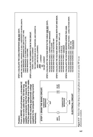 Conductors 145
STEP 7: CALCULATE THE ACTUAL LINE CURRENT DRAWN BY THE MOTOR
AT ITS LOW TERMINAL VOLTAGE.
POWER = VOLTAGE X CURRENT
THE MOTOR DRAWS 1.3 kW, THEREFORE, FOR A CLOSER VALUE OF ACTUAL
LINE CURRENT: 1300 = (86.18 VOLTS) x (CURRENT)
15.08 AMP = CURRENT
= CURRENT
1300
86.18
VOLTAGE DROP IN CABLE = CURRENT X CABLE IMPEDANCE
VOLTAGE DROP IN CABLE = (15.08) X (1.275)
VOLTAGE DROP IN CABLE = 19.23 VOLTS ONE WAY
STEP 8: CALCULATE THE VOLTAGE DROP IN THE CABLE ONE WAY (OUT).
VOLTAGE DROP IN CABLE = (VOLTAGE DROP 1 WAY ) x (2)
VOLTAGE DROP IN CABLE = (19.231) X (2)
VOLTAGE DROP IN CABLE = 38.46 VOLTS
STEP 9: CALCULATE THE VOLTAGE DROP IN THE CABLE BOTH OUT
AND BACK.
STEP 10: CALCULATE THE VOLTAGE DROPPED ACROSS THE LOAD.
VOLTAGE DROP ACROSS LOAD = (SOURCE VOLTAGE ) – (CABLE VOLTAGE DROP)
VOLTAGE DROP ACROSS LOAD = (115) - (38.46)
VOLTAGE DROP ACROSS LOAD = 76.53 VOLTS
STEP 11: CALCULATE THE ACTUAL LINE CURRENT DRAWN BY THE
MOTOR AT ITS LOW TERMINAL VOLTAGE.
= CURRENT
16.98 AMP = CURRENT
76.53
POWER = VOLTAGE X CURRENT
THE MOTOR DRAWS 1.3 kW, THEREFORE, FOR A CLOSER VALUE OF ACTUAL
LINE CURRENT: 1300 = (76.53 VOLTS) x (CURRENT)
1300
STEP 14: CALCULATE THE VOLTAGE DROPPED ACROSS THE LOAD.
STEP 13: CALCULATE THE VOLTAGE DROP IN THE CABLE BOTH OUT
AND BACK.
STEP 12: CALCULATE THE VOLTAGE DROP IN THE CABLE ONE WAY (OUT).
VOLTAGE DROP ACROSS LOAD = (SOURCE VOLTAGE ) - (CABLE VOLTAGE DROP)
VOLTAGE DROP ACROSS LOAD = (115) - (43.32)
VOLTAGE DROP ACROSS LOAD = 71.68 VOLTS
VOLTAGE DROP IN CABLE = (VOLTAGE DROP 1 WAY ) x (2)
VOLTAGE DROP IN CABLE = (21.66) X (2)
VOLTAGE DROP IN CABLE = 43.32 VOLTS
VOLTAGE DROP IN CABLE = CURRENT X CABLE IMPEDANCE
VOLTAGE DROP IN CABLE = (16.98) X (1.275)
VOLTAGE DROP IN CABLE = 21.66 VOLTS ONE WAY
COMMENT ON FINAL SOLUTION: THREE ITERATIONS WILL NORMALLY
SUFFICE FOR THIS TYPE OF CALCULATION. THE RESULTS SHOW THAT
A LARGER WIRE SIZE SHOULD BE SELECTED AND THE CALCULATION
DONE AGAIN.
 