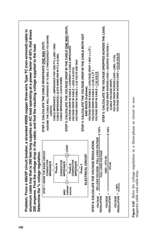 ELECTRICAL
CIRCUIT
ASSUME
THE
CABLE
WILL
OPERATE
AT
75
DEG.
C
THROUGHOUT
ITS
ENTIRE
LENGTH.
CABLE
IMPEDANCE
=
(IMPEDANCE
FOR
1000
FT.)
x
(280
/
1000)
CABLE
IMPEDANCE=
(0.078
OHMS
PER
M
FT.)
X
(0.280)
CABLE
IMPEDANCE
=
0.0218
OHMS.
LOAD
CONDUCTOR
CONDUCTOR
IMPEDANCE
Phase
480V
3-phase
source
Problem:
From
a
480/3P
circuit
breaker,
a
stranded
#0000
copper
three-wire
Type
TC
(non-armored)
cable
that
is
280
ft.
long
and
is
laid
into
in
aluminum
cable
tray.
The
cable
supplies
an
AC
load
operating
at
a
power
factor
of
85%
that
draws
200
amperes.
Find
the
voltage
drop
in
the
cable;
and
find
the
resulting
voltage
supplied
to
the
load.
STEP
1:
DRAW
THE
BASIC
CIRCUIT.
STEP
2:
CALCULATE
THE
CABLE
RESISTANCE
ONE
WAY
(OUT)
VOLTAGE
DROP
IN
CABLE
=
CURRENT
X
CABLE
IMPEDANCE
VOLTAGE
DROP
IN
CABLE
=
(200)
X
(0.0218)
VOLTAGE
DROP
IN
CABLE
=
4.36
VOLTS
ONE
WAY
STEP
3:
CALCULATE
THE
VOLTAGE
DROP
IN
THE
CABLE
ONE
WAY
(OUT).
VOLTAGE
DROP
IN
CABLE
=
(4.36)
X
(
3
)
STEP
4:
CALCULATE
THE
VOLTAGE
DROP
IN
THE
CABLE
BOTH
OUT
AND
BACK
(3-phase).
VOLTAGE
DROP
IN
CABLE
=
(VOLTAGE
DROP
1
WAY
)
x
(
3
)
VOLTAGE
DROP
IN
CABLE
=
7.55
VOLTS
STEP
5:
CALCULATE
THE
VOLTAGE
DROPPED
ACROSS
THE
LOAD.
VOLTAGE
DROP
ACROSS
LOAD
=
(SOURCE
VOLTAGE
)
-
(CABLE
VOLTAGE
DROP)
VOLTAGE
DROP
ACROSS
LOAD
=
(480)
-
(7.55)
VOLTAGE
DROP
ACROSS
LOAD
=
472.45
VOLTS
IMPEDANCE
L
CONDUCTOR
IMPEDANCE
A
Phase
B
Phase
C
Figure
4-18
Solve
for
voltage
drop
in
a
three-phase
ac
circuit
in
nonarmored
cable
in
cable
tray.
148
 