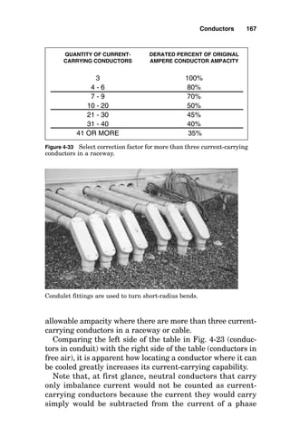Quantity of wires that carry current in a
conduit or cable
When a conductor carries current, it exudes heat equal to I2R,
where I is the current in amperes and R is the resistance of
the conductor. According to the thermal flow laws of thermo-
dynamics, the heat flows away from the conductor to cooler
objects or gases, where the objects or gases absorb the heat
energy and increase in temperature themselves. This heat
flow can become a problem when there is more than one con-
ductor in a cable or raceway because the heat from one con-
ductor passes to the other conductor, heating it while it is
heating itself from I2R heat losses. The net effect is a much
hotter conductor than would have been caused simply by the
self-heat losses of one conductor operating alone. The ampac-
ity table on the left side of Fig. 4-32 considers that three con-
ductors are in a raceway or cable and that all three are
carrying equal current of the values shown in the table. When
more than three current-carrying conductors exist and are
operational in the same cable or conduit, then the conductors
in the cable or raceway reach their maximum operating tem-
perature while carrying less than the current values found in
the table. Figure 4-33 shows the table used to calculate the
Conductors 165
AMBIENT TEMPERATURE CORRECTION FACTORS
(multiply the table ampacity by the following appropriate factor)
AMBIENT AMBIENT MAXIMUM INSULATION
TEMPERATURE TEMPERATURE TEMPERATURE RATING IN DEG. C
DEG. C DEG. F 60 75 90
21-25 70-77 1.08 1.05 1.04
26-30 78-86 1 1 1
31-35 87-95 0.91 0.94 0.96
36-40 96-104 0.82 0.88 0.91
41-45 105-113 0.71 0.82 0.87
46-50 114-122 0.58 0.75 0.82
51-55 123-131 0.41 0.67 0.76
56-60 132-140 N.A. 0.58 0.71
61-70 141-158 N.A. 0.33 0.58
71-80 159-176 N.A. N.A. 0.41
Figure 4-31 Select ambient temperature correction factor for other
than 30°C.
 