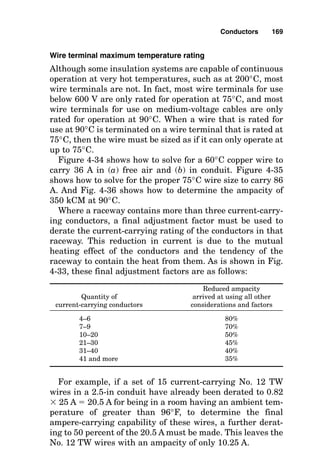 allowable ampacity where there are more than three current-
carrying conductors in a raceway or cable.
Comparing the left side of the table in Fig. 4-23 (conduc-
tors in conduit) with the right side of the table (conductors in
free air), it is apparent how locating a conductor where it can
be cooled greatly increases its current-carrying capability.
Note that, at first glance, neutral conductors that carry
only imbalance current would not be counted as current-
carrying conductors because the current they would carry
simply would be subtracted from the current of a phase
Conductors 167
QUANTITY OF CURRENT- DERATED PERCENT OF ORIGINAL
CARRYING CONDUCTORS AMPERE CONDUCTOR AMPACITY
3 100%
4 - 6 80%
7 - 9 70%
10 - 20 50%
21 - 30 45%
31 - 40 40%
41 OR MORE 35%
Figure 4-33 Select correction factor for more than three current-carrying
conductors in a raceway.
Condulet fittings are used to turn short-radius bends.
 