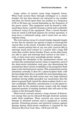 Short-Circuit Calculations
When the current flow path is directed correctly, the pres-
sure of the source voltage forces normal current magnitudes
to flow through the load impedances. During this time, the
insulation surrounding the energized conductors prevents
current from flowing through any path other than through
the load impedance. In this situation, the load impedance is
large enough to limit the current flow to “normal” low val-
ues in accordance with Ohm’s law:
E  I  Z
Problems arise, however, when the conductor insulation
fails, permitting a shortened path for electron flow than
through the load impedance. If the shortened path, or short
circuit (also known as a fault), permits contact between a
phase conductor and an equipment grounding conductor,
this is known as a ground fault, or a phase-to-ground fault.
If, however, the shortened path instead permits contact
between two or three phase conductors, then it is known as
a phase-to-phase fault.
If a solid connection is made between the faulted phase con-
ductor and the other phase wire or the equipment grounding
conductor, then the short circuit is identified as a bolted fault.
Chapter
5
179
v
Copyright 2001 by The McGraw-Hill Companies, Inc. Click here for Terms of Use.
 