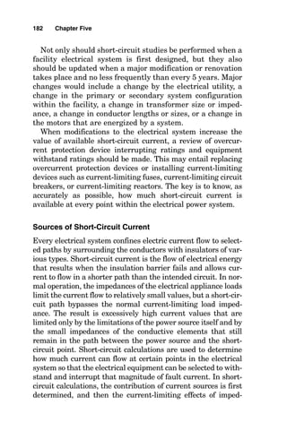 In bolted faults, little or no arcing exists, the voltage drop
across the very low impedance of the almost-nonexistent arc
is very low, and the fault current is of high magnitude.
If an arcing connection is made between the faulted phase
conductor and the other phase wire or the equipment
grounding conductor, then the short circuit is identified as an
arcing fault, with its associated lowered fault current flow. In
certain systems, this arcing fault current can be so low that
it is not recognizable as a problem to the upstream overcur-
rent device. During such events, excessive heat buildup
around the arc can occur, causing further damage to the oth-
erwise sound electrical system or starting fires in nearby
structures or processes. Even though the fault may be small,
heat energy flows from it over time to the surroundings,
eventually causing high temperatures. High temperatures
applied to most wire insulation systems cause plastic defor-
mation and failure, frequently resulting in an even more
severe short circuit than the original one. It is because of this
consideration that everything possible must be done to inter-
rupt current flow to a fault as soon as possible after the
beginning of the fault or to limit fault current flow in some
way, such as with transformers or grounding resistors.
Considering that fault current can reach several hundred
thousand amperes, interrupting fault current flow can be a
formidable task, so one rating of circuit breakers and fuses
intended to interrupt fault currents is the ampere rating
that each can interrupt. These device ampere ratings fre-
quently are given in terms of symmetrical current values
(providing for no direct-current offset) or in terms of asym-
metrical current values that include provision for direct-cur-
rent (dc) offset. The relative amount of dc offset and
resulting asymmetrical current value multiplier used to
multiply by the symmetrical current value are related to the
X/R value of the system at the point of the fault. With a
highly resistive circuit having little reactance, the difference
between the symmetrical and asymmetrical current values
are minimal (there could be no difference at all), but with a
highly reactive system containing only a small resistance
value, the asymmetrical current value could be a multiple of
three to five times the symmetrical value, or higher.
180 Chapter Five
 