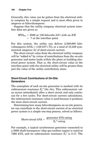 Not only should short-circuit studies be performed when a
facility electrical system is first designed, but they also
should be updated when a major modification or renovation
takes place and no less frequently than every 5 years. Major
changes would include a change by the electrical utility, a
change in the primary or secondary system configuration
within the facility, a change in transformer size or imped-
ance, a change in conductor lengths or sizes, or a change in
the motors that are energized by a system.
When modifications to the electrical system increase the
value of available short-circuit current, a review of overcur-
rent protection device interrupting ratings and equipment
withstand ratings should be made. This may entail replacing
overcurrent protection devices or installing current-limiting
devices such as current-limiting fuses, current-limiting circuit
breakers, or current-limiting reactors. The key is to know, as
accurately as possible, how much short-circuit current is
available at every point within the electrical power system.
Sources of Short-Circuit Current
Every electrical system confines electric current flow to select-
ed paths by surrounding the conductors with insulators of var-
ious types. Short-circuit current is the flow of electrical energy
that results when the insulation barrier fails and allows cur-
rent to flow in a shorter path than the intended circuit. In nor-
mal operation, the impedances of the electrical appliance loads
limit the current flow to relatively small values, but a short-cir-
cuit path bypasses the normal current-limiting load imped-
ance. The result is excessively high current values that are
limited only by the limitations of the power source itself and by
the small impedances of the conductive elements that still
remain in the path between the power source and the short-
circuit point. Short-circuit calculations are used to determine
how much current can flow at certain points in the electrical
system so that the electrical equipment can be selected to with-
stand and interrupt that magnitude of fault current. In short-
circuit calculations, the contribution of current sources is first
determined, and then the current-limiting effects of imped-
182 Chapter Five
 