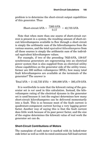 ances in the system are considered in determining how much
current can flow in a particular system part.
There are three basic sources of short-circuit currents:
■ The electrical utility
■ Motors
■ On-site generators
There are two types of motors that contribute short-circuit
current:
■ Induction motors
■ Synchronous motors
Between these sources of short-circuit current and the point
of the short circuit, various impedances act to limit (impede)
the flow of current and thus reduce the actual amount of
short-circuit current “available” to flow into a short circuit.
Naturally, the value of these impedances is different at every
point within an electrical system; therefore, the magnitudes
of short-circuit currents available to flow into a short circuit
at different places within the electrical system vary as well.
Several calculation methods are used to determine short-
circuit currents, and reasonably accurate results can be
derived by system simplifications prior to actually perform-
ing the calculations. For example, it is common to ignore the
impedance effect of cables except for locations where
the cables are very long and represent a large part of the
overall short-circuit current path impedance. Accordingly,
in the most common form of short-circuit calculations,
short-circuit current is considered to be produced by gener-
ators and motors, and its flow is considered to be impeded
only by transformers and reactors.
The Ability of the Electrical Utility System to
Produce Short-Circuit Current
By definition, the source-fault capacity is the maximum out-
put capability the utility can produce at system voltage.
Short-Circuit Calculations 183
 