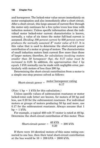 Generally, this value can be gotten from the electrical utili-
ty company by a simple request and is most often given in
amperes or kilovoltamperes.
Suppose that the utility company electrical system inter-
face data are given as
MVASC  2500 at 138 kilovolts (kV) with an X/R
 7 at the interface point
For this system, the utility can deliver 2,500,000 kilo-
voltamperes (kVA) ÷ [138 kV(兹3
苶)], or a total of 10,459 sym-
metrical amperes (A) of short-circuit current.
The short-circuit value from the electrical utility company
will be “added to” by virtue of contributions from the on-site
generator and motor loads within the plant or building elec-
trical power system. That is, the short-circuit value at the
interface point with the electrical utility will be greater than
just the value of the utility contribution alone.
Short-Circuit Contributions of On-Site
Generators
The nameplate of each on-site generator is marked with its
subtransient reactance Xd″ like this. This subtransient val-
ue occurs immediately after a short circuit and only contin-
ues for a few cycles. For short-circuit current calculations,
the subtransient reactance value is used because it produces
the most short-circuit current.
Determining how many kilovoltamperes an on-site genera-
tor can contribute to the short-circuit current of an electrical
power system is a simple one-step process, solved as follows:
Short-circuit kVA 
For example, a typical synchronous generator connected to
a 5000 shaft horsepower (shp) gas turbine engine is rated at
7265 kVA, and its subtransient reactance Xd″ is 0.17. The
generator kVA rating

Xd″ rating
184 Chapter Five
 