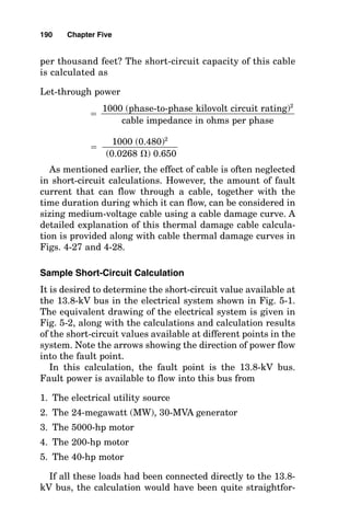 If the power source upstream of the transformer is not
infinite, then the amount of power that would be available
on the load side of the transformer would be less, and it is
calculated using admittances as follows:
■ Utility short-circuit power is UP, and its admittance is
1/UP.
■ Maximum transformer let-through is T, and its admit-
tance is 1/T.
■ Net power from the utility let through the transformer P
is calculated as
P 
Where the utility can supply 385,000 kVA, the amount
that the preceding 2000-kVA, 6.75 percent impedance trans-
former can let through, or admit, is calculated as
P   27,512 kVA
Let-Through Values of Reactors
Similar to a transformer coil in its current-limiting charac-
teristics, a reactor is a series impedance used to limit fault
current. In a three-phase circuit, there are normally three
identical reactor coils, each connected in series with the
phase conductors between the source and the electrical load.
The amount of power that a reactor will let through from an
infinite power source to a short circuit on the output termi-
nals of the reactor is calculated as
Let-through power

1000 (phase-to-phase kilovolt circuit rating)2

reactor impedance in ohms per phase
1

(1/385,000)  (1/29,630)
1

(1/UP)  (1/T)
188 Chapter Five
 