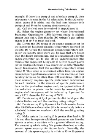 Generator Sizing
Calculations
A generator set consists of an engine driver and an electri-
cal dynamo known as an alternator or generator. The prime
mover delivers the mechanical power to generate the elec-
tricity, and the dynamo creates the voltamperes of electrical
apparent power. Ignoring inefficiencies or losses, the kilo-
watt output of the dynamo is equal to the kilowatt power
capability of the prime mover, the engine. On the other
hand, the power factor of the load may cause the kilo-
voltampere flow to greatly exceed the numeric value of kilo-
watts. Accordingly, the kilowatt rating of a generator set is
limited by the output of the engine, whereas the kilo-
voltampere rating of the generator set is limited by the elec-
tric current output of the dynamo connected to the engine.
Engine horsepower output is determined by the burning of
fuel and air and is almost always power limited by air. The
larger the number of pounds of air the engine can take in over
a certain time interval, the more oxygen is available to burn
the fuel, and the more power the engine can produce. Air is
heavier and contains more oxygen molecules when it is cold
and when its pressure is high. Therefore, an engine operating
on a cold day at sea level can produce more horsepower than
Chapter
6
195
v
Copyright 2001 by The McGraw-Hill Companies, Inc. Click here for Terms of Use.
 