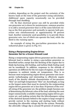an engine operating on a warm day on a mountaintop. It is
little wonder that engine manufacturers go to great lengths
to provide the largest “charges” of air possible for their
engines. In gas-turbine engines this can take the form of a
zero-stage turbine compressor section or an inlet air chiller,
and in reciprocating engines it can take the form of an
exhaust-driven turbocharger set with intercoolers.
In unusual cases, engine horsepower is limited by the
heat content of the fuel. For example, in dual-fuel recipro-
cating engines, the engine can produce about 40 percent
more power from diesel fuel than it can from methane fuel,
and this is true strictly because of the limited amount of
heat energy contained in the methane fuel for each intake
stroke charge of fuel-air mixture compared with the amount
of heat energy contained in an equivalent volume of diesel
fuel–air intake stroke charge.
Sizing a Gas-Turbine Generator Set for a
Known Kilowatt Load
The gas-turbine generator set consists of two distinct parts,
and each must be sized with a separate calculation. The
engine must be rated with sufficient horsepower (this can be
measured in kilowatts) to drive the watt load, and the elec-
trical dynamo must be sized to allow selected motors to start
while other selected electrical loads are in operation. Except
in very unusual electrical systems where there is one very
large motor load, the manufacturer of the generator set
matches an electrical dynamo with the engine that is kilo-
watt rated at or above the maximum engine kilowatts and
is rated in kilovoltamperes at 125 percent of its kilowatt rat-
ing. (This is usually stated by saying that the dynamo is rat-
ed at 80 percent power factor.) The method of calculating the
generator size is as follows:
A1. Sum all running loads, including approximately an
11 percent motor inefficiency factor for motor windage and
friction.
A2. Add the largest nonsimultaneous load that must be
started while its counterpart motor is still running. For
196 Chapter Six
 
