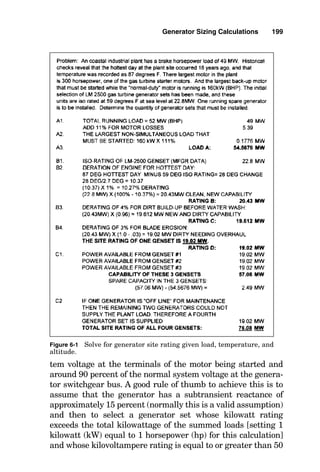 example, if there is a pump A and a backup pump B, then
only pump A is used in the A1 calculation. In this A2 calcu-
lation, pump B is added into the load sum because both
pumps A and B can be running simultaneously.
A3. Call the load sum determined in step A2 load A.
B1. Select the engine-generator set whose International
Standards Organization (ISO) kilowatt rating is slightly
greater than load A. Note that the ISO rating of a gas-turbine
engine is at 59°F at mean sea level.
B2. Derate the ISO rating of the engine-generator set for
the maximum historical ambient temperature recorded for
the site. Do not use the maximum design temperature stat-
ed for the facility, since there will be days that are hotter
than the design temperature, and it is unacceptable for the
engine-generator set to trip off on underfrequency (the
result of the engine not being able to deliver enough power
for the load) just because a day occurs that is hotter than the
design temperature. Call this resulting temperature rating
rating B. This value is determined either from the engine
manufacturer’s performance curves for the machine or from
derating formulas for other than ISO conditions. Either of
these normally requires specific performance information
for each machine. In the absence of specific performance
data on the gas-turbine engine used, an approximation of
the reduction in power can be made by assuming that
engine shaft horsepower will be reduced by 1 percent for
every 2.7°F above the ISO rating of 59°F.
B3. Derate rating B by 4 percent for dirt buildup on the
turbine blades, and call the resulting rating rating C.
B4. Derate rating C by 3 percent for blade erosion losses
after 25,000 hours of operation (this is immediately before a
scheduled hot-section overhaul). Call the resulting rating
rating D.
C1. Make certain that rating D is greater than load A. If
it is not, then incorporate additional generator sets into the
system or select a machine with a greater kilowatt rating.
The amount by which rating D is greater than load A is the
percent spare capacity for future loads. Generally, the
amount of this spare capacity is within a 15 to 30 percent
Generator Sizing Calculations 197
 