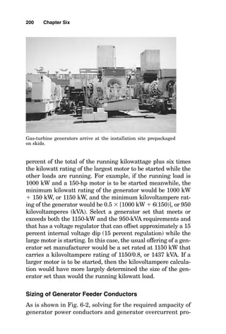 window, depending on the project and the certainty of the
known loads at the time of the generator sizing calculation.
Additional spare capacity occasionally can be provided
through load shedding.
C2. So that electrical power can still be provided while
one generator set is down for maintenance, common practice
is to add a second generator that is of the same kilowatt rat-
ing as the first generator and normally to operate both gen-
erator sets simultaneously at approximately 50 percent
load. Another commonly used possibility is to provide three
generator sets, two of which can operate the load, while the
third is the running spare.
An example of sizing the gas-turbine generators for an
industrial plant is given in Fig. 6-1.
Sizing a Reciprocating Engine-Driven
Generator Set for a Known Kilowatt Load
Sizing a reciprocating engine-driven generator set for a known
kilowatt load is similar to sizing a gas-turbine generator, as
described earlier, except that the derating of the engine due to
blade-tip burning, dirt buildup, and turbine blade fouling need
not be considered. In addition, responses to the altitude of
operation are different for the two types of engines, as are their
responses to ambient intake air temperature. This is so
because most reciprocating engine-driven generator sets incor-
porate turbocharging and intercooling to effectively negate
much of the density altitude characteristics of low-pressure
“thin” air and high-temperature “thin” air. Accordingly, as long
as the largest motor that must be started by the reciprocating
engine-driven generator set is less than 10 percent of the over-
all rating of the generator set, the problem simply becomes one
of determining the kilowatt value of the load, selecting the next
larger commercially available reciprocating engine-driven gen-
erator set, and making certain that the kilovoltampere rating
of the electrical dynamo bolted to the engine is large enough to
provide current to the running and starting loads without
exceeding the allowable voltage dip for the system. Normally,
the allowable voltage dip is around 80 percent of normal sys-
198 Chapter Six
 