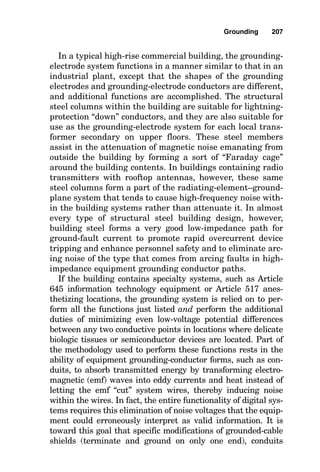 Grounding
The Functions of Grounding
The work of grounding systems is probably one of the best
kept set of secrets in the electrical industry. At first glance,
the deceptively simple passive elements of grounding sys-
tems obviously could not do very much, or could they? The
answer is that grounding systems come in many shapes,
forms, and sizes and do many duties, many of which are
absolutely essential. If they are designed and constructed
well, then the systems they support have a good chance of
working well. However, if the grounding system is flawed in
design or installation, or if it is damaged by impact or chem-
ical attack, the related systems are negatively affected.
Consider the case of a static grounding grid with its vari-
ety of grounding electrode shapes in an industrial plant that
is energized through a high-voltage utility substation. This
almost completely hidden grounding system performs all
these tasks:
■ It minimizes the ground potential rise and coincident
step and touch potentials that occur from high-voltage
system zero sequence current flowing through the earth
during utility system ground faults, such as insulator-
string arc-over.
Chapter
7
205
v
Copyright 2001 by The McGraw-Hill Companies, Inc. Click here for Terms of Use.
 