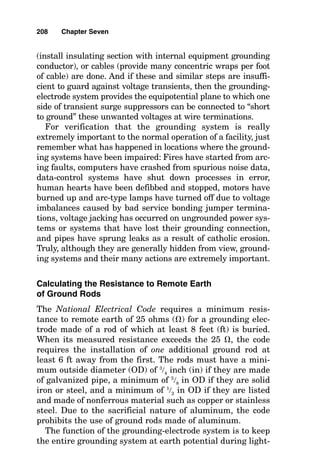 ■ It equalizes the direct-current (dc) potentials within the
plant that build up from process flows.
■ It limits the system-to-frame voltage for human safety
and prevents overstress in phase-to-ground voltage.
■ For all practical purposes, it provides an equipotential
plane on which humans can stand and not be harmed dur-
ing times of ground fault within the plant. That is, it
equalizes the potential of, say, a motor stator that a main-
tenance person might be touching during a ground fault
and the surrounding earth on which the person would be
standing. With no potential across the person’s body, no
harmful current can flow through the body.
■ It provides a ground reference plane to which all the
instruments in the plant control system can be referenced.
■ It provides a secondary path through which ground-fault
current can flow back to the last transformer (or genera-
tor) ground point in the event of loss of the equipment
grounding conductor path, thereby providing increased
assurance of tripping of overcurrent devices on ground
fault and providing enhanced personnel safety from stray
current flow and from flash burns and induced fires.
■ It provides an earthing point for lightning protection or
for lightning-avoidance systems.
■ It provides a catholic protection current return path.
While providing all these functions, the grounding sys-
tem also controls the stress on the system insulation during
times of ground fault. In ungrounded systems, such as a
460-volt (V), three-phase, three-wire delta system, an arc-
ing fault that repeatedly restrikes can cause voltage “jack-
ing” of up to six times the normal system phase-to-neutral
voltage. In these systems, even where restrike does not
occur, the power system insulation must withstand 173 per-
cent of the normal phase-to-ground system voltage because
the potential difference between the point of the first
ground fault and the opposite phase conductor is full phase-
to-phase voltage.
206 Chapter Seven
 