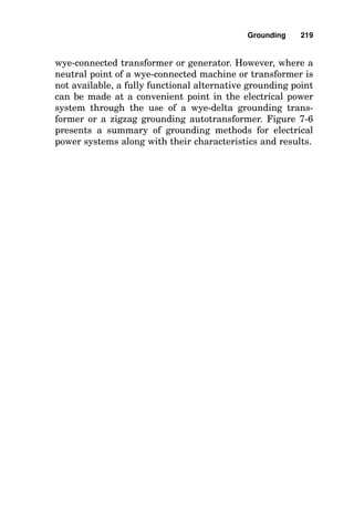 the grounded neutral conductor and the equipment-ground-
ing conductor, so raceways, metering enclosures, and similar
conductive equipment are made safely grounded upstream of
the service-disconnecting means by being bonded to the neu-
tral conductor there. The neutral conductor in the service
feeder must be large enough to carry the fault current back
to the transformer neutral point, so it must be at least as
large as the grounding-electrode conductor, sized in accor-
dance with Table 250-66 of the National Electrical Code, and
it must be a minimum of 12.5 percent of the size of the
largest phase conductor as well, as is shown in Fig. 7-5.
Methods of Grounding Systems
In residential and commercial establishments, the most com-
mon way of grounding an electrical power system is by
solidly grounding it. This means that a conductive path is
installed between the system grounding point (most common-
ly, this is the “neutral” common center point of a three-phase
wye system or the “neutral” common center point of a single-
phase system) and the grounding-electrode conductor system.
Where this solidly grounded method is installed, the idea is to
facilitate current flow during times of phase-to-ground fault so
Grounding 215
Figure 7-5 Solve for the minimum size of neutral service conductor size
given the size of the largest phase conductor.
 