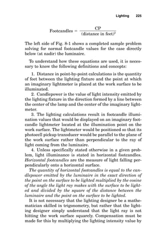 Lighting
The Lumen Method
It is always valuable to keep in mind the definition of a foot-
candle: It is the quantity of lumens per square foot of illumi-
nated work surface. This definition alone provides the
lighting designer a quick rough estimate of the quantity of
lumens required to illuminate (fall on) a certain area: Take
the footcandle value and multiply it by the area in square feet:
Approximate lumen quantity falling on the area
 footcandles  area in square feet
A more accurate and easy approximation of the actual
lamp lumen requirement (how many lumens must be emit-
ted by the lamps within the luminaires) is also possible.
Note that some of the lamp lumens are trapped within the
fixture and do not reach the area to be illuminated. To pro-
vide for this inaccuracy, a determination is made of the
rough approximate total quantity of lumens required to illu-
minate the area; dividing the total lumen requirement by
the lumen output from each luminaire (typically one-half
the lamp lumens) provides a good estimate of the quantity
Chapter
8
221
v
Copyright 2001 by The McGraw-Hill Companies, Inc. Click here for Terms of Use.
 