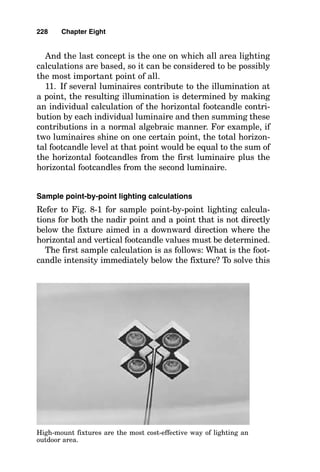 explained. However, where no reflective surfaces exist, all
the light falling on the work surface must be provided
directly from the luminaires shining on the work surface,
and the method of manual lighting calculation that is most
accurate for points on the work surface is known as the
point-by-point method of lighting calculation (also known as
the point-to-point method). This method is also used most
often when light at specific locations on the work surface
must be known and for floodlighting calculations.
Direct lighting diminishes inversely as the distance
squared. This relationship can be used to determine the illu-
mination level, or footcandle level, at a specific point, for
with this relationship the footcandle value can be calculated
from the candlepower directed toward that point, the dis-
tance from that point to the light source, and the angle of
incidence the light rays make with the lighted surface.
When the light rays are not falling perpendicularly onto
the lighted surface, the full impact of the light is not available
to illuminate the surface. Exactly how much illumination will
result is easily determined by these two relationships:
1. Footcandles measured at the work surface with the
lightmeter laid flat on the work surface are equal to the can-
dlepower (CP) intensity multiplied by the excluded angle
made by the light ray and the work surface divided by the
square of the distance between the luminaire and the point
on the work surface:
Footcandles 
Note that the angle  is the excluded angle that the light ray
makes with the work surface or with the face of an imaginary
lightmeter laid flat on the work surface.
2. Note that for “normal” footcandle values, the face of the
lightmeter is perpendicular to the light ray, so the angle 
that the light ray makes with the face of the lightmeter is
zero, and the cosine of zero is 1.0 . Therefore, for footcandle
values immediately below the centerline of a luminaire
(known as at nadir), this formula simplifies to
CP  cos 

(distance in feet)2
224 Chapter Eight
 