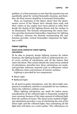 Footcandles 
The left side of Fig. 8-1 shows a completed sample problem
solving for normal footcandle values for the case directly
below (at nadir) the luminaire.
To understand how these equations are used, it is neces-
sary to know the following definitions and concepts:
1. Distance in point-by-point calculations is the quantity
of feet between the lighting fixture and the point at which
an imaginary lightmeter is placed at the work surface to be
illuminated.
2. Candlepower is the value of light intensity emitted by
the lighting fixture in the direction formed by a line between
the center of the lamp and the center of the imaginary light-
meter.
3. The lighting calculations result in footcandle illumi-
nation values that would be displayed on an imaginary foot-
candle lightmeter located at the illumination point on the
work surface. The lightmeter would be positioned so that its
photocell pickup transducer would be parallel to the plane of
the work surface rather than perpendicular to the ray of
light coming from the luminaire.
4. Unless specifically stated otherwise in a given prob-
lem, light illuminance is stated in horizontal footcandles.
Horizontal footcandles are the measure of light falling per-
pendicularly onto a horizontal surface.
The quantity of horizontal footcandles is equal to the can-
dlepower emitted by the luminaire in the exact direction of
the point on the surface to be lighted multiplied by the cosine
of the angle the light ray makes with the surface to be light-
ed and divided by the square of the distance between the
luminaire and the point on the surface to be lighted.
It is not necessary that the lighting designer be a mathe-
matician skilled in trigonometry, but rather that the light-
ing designer simply understand that the light ray is not
hitting the work surface squarely. Compensation must be
made for this by multiplying the lighting intensity value by
CP

(distance in feet)2
Lighting 225
 