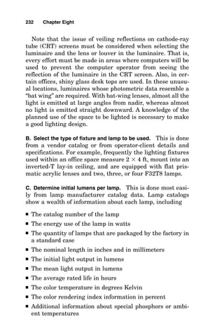 And the last concept is the one on which all area lighting
calculations are based, so it can be considered to be possibly
the most important point of all.
11. If several luminaires contribute to the illumination at
a point, the resulting illumination is determined by making
an individual calculation of the horizontal footcandle contri-
bution by each individual luminaire and then summing these
contributions in a normal algebraic manner. For example, if
two luminaires shine on one certain point, the total horizon-
tal footcandle level at that point would be equal to the sum of
the horizontal footcandles from the first luminaire plus the
horizontal footcandles from the second luminaire.
Sample point-by-point lighting calculations
Refer to Fig. 8-1 for sample point-by-point lighting calcula-
tions for both the nadir point and a point that is not directly
below the fixture aimed in a downward direction where the
horizontal and vertical footcandle values must be determined.
The first sample calculation is as follows: What is the foot-
candle intensity immediately below the fixture? To solve this
228 Chapter Eight
High-mount fixtures are the most cost-effective way of lighting an
outdoor area.
 