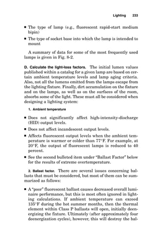 problem, it is first necessary to note that the question has not
specifically asked for vertical footcandle intensity, and there-
fore, the final answer should be in horizontal footcandles.
Next, an inspection of the figure shows that the photo-
metric curves of the fixture have already been read, and
their values at key angles have been placed in table form
beside the sketch of the lighting fixture and the surface to
be illuminated. The formula incorporating the cosine func-
tion provides horizontal footcandles (important for lighting
a walkway), whereas the formula incorporating the sine
function provides vertical footcandles (important for light-
ing a wall).
Indoor Lighting
Zonal cavity method for indoor lighting
calculations
To be able to properly design lighting systems for indoor
locations, the lighting designer needs to understand the zon-
al cavity method of calculations and all the factors that
enter into them. This section details the zonal cavity method
of calculations, describes how these calculations are made,
and provides reference material such as reflectance values
for different colors and textures of interior surfaces.
Lighting is provided by two components:
■ Direct light
■ Reflected light
In all point-to-point calculations, only the direct-light com-
ponent is considered, and this is acceptable for use outdoors,
where few reflective surfaces exist.
When lighting calculations are made for indoor areas,
consideration of the reflected light is frequently needed for
more accuracy because of the large amount of reflected light
from the surfaces of rooms. The zonal cavity method of light-
ing calculations provides a way of calculating the sum of the
direct light and the reflected light, thus calculating all the
light that will shine on a work surface. The reflectances (in
Lighting 229
 