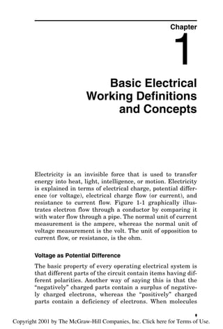 Basic Electrical
Working Definitions
and Concepts
Electricity is an invisible force that is used to transfer
energy into heat, light, intelligence, or motion. Electricity
is explained in terms of electrical charge, potential differ-
ence (or voltage), electrical charge flow (or current), and
resistance to current flow. Figure 1-1 graphically illus-
trates electron flow through a conductor by comparing it
with water flow through a pipe. The normal unit of current
measurement is the ampere, whereas the normal unit of
voltage measurement is the volt. The unit of opposition to
current flow, or resistance, is the ohm.
Voltage as Potential Difference
The basic property of every operating electrical system is
that different parts of the circuit contain items having dif-
ferent polarities. Another way of saying this is that the
“negatively” charged parts contain a surplus of negative-
ly charged electrons, whereas the “positively” charged
parts contain a deficiency of electrons. When molecules
Chapter
1
1
v
Copyright 2001 by The McGraw-Hill Companies, Inc. Click here for Terms of Use.
 