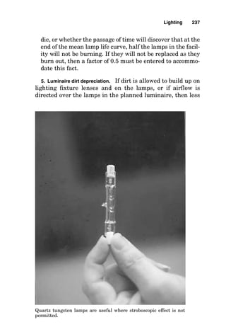 ■ The type of lamp (e.g., fluorescent rapid-start medium
bipin)
■ The type of socket base into which the lamp is intended to
mount
A summary of data for some of the most frequently used
lamps is given in Fig. 8-2.
D. Calculate the light-loss factors. The initial lumen values
published within a catalog for a given lamp are based on cer-
tain ambient temperature levels and lamp aging criteria.
Also, not all the lumens emitted from the lamps escape from
the lighting fixture. Finally, dirt accumulation on the fixture
and on the lamps, as well as on the surfaces of the room,
absorbs some of the light. These must all be considered when
designing a lighting system:
1. Ambient temperature
■ Does not significantly affect high-intensity-discharge
(HID) output levels.
■ Does not affect incandescent output levels.
■ Affects fluorescent output levels when the ambient tem-
perature is warmer or colder than 77°F. For example, at
20°F, the output of fluorescent lamps is reduced to 40
percent.
■ See the second bulleted item under “Ballast Factor” below
for the results of extreme overtemperature.
2. Ballast factor. There are several issues concerning bal-
lasts that must be considered, but most of them can be sum-
marized as follows:
■ A “poor” fluorescent ballast causes decreased overall lumi-
naire performance, but this is most often ignored in light-
ing calculations. If ambient temperature can exceed
135°F during the hot summer months, then the thermal
element within Class P ballasts will open, initially deen-
ergizing the fixture. Ultimately (after approximately four
deenergization cycles), however, this will destroy the bal-
Lighting 233
 