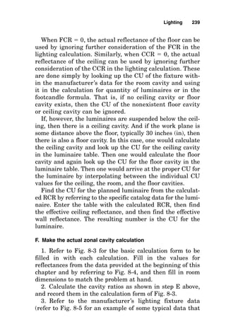 last unless system voltage can be reduced sufficiently to
offset the increased ambient temperature. If this is not
possible, then an anticipated quantity of ballasts that will
be deenergized at one time must be factored into the over-
all calculation. One item that affects the value of this fac-
tor is the type of maintenance program planned for the
facility.
■ The type of ballast used for an HID lamp greatly affects
lumen maintenance.
■ Base the design on standard voltage. If a nonstandard
voltage is to be used, then the output of the lamps must be
reduced. For example, fluorescent lamp output should be
reduced 5 percent for every 10 percent reduction in line
voltage.
3. Room surface dirt depreciation. Room surface dirt deprecia-
tion accounts for decreased wall reflectance when the walls
become aged or dirty. The following dirt depreciation factors
should be subtracted from 100 percent to obtain the dirt
depreciation factor (DDF) that is used in the zonal cavity
calculation formula:
0–12 percent loss Very clean
13–24 percent loss Clean
25–36 percent loss Medium
37–48 percent loss Dirty
49–60 percent loss Very dirty
4. Lamp lumen depreciation. This is one of the key parts of
the lighting calculation because it determines the output of
the lamps as they burn over time. This part of the calcula-
tion recognizes that
■ Aged lamps emit less light. For example, if fluorescent
lamps are not replaced after approximately three-quar-
ters of their rated life, their output is reduced to 66 per-
cent of initial lumen output. This reduction is even more
severe (reduction to 40 percent) when certain HID lamps
are used.
Lighting 235
 