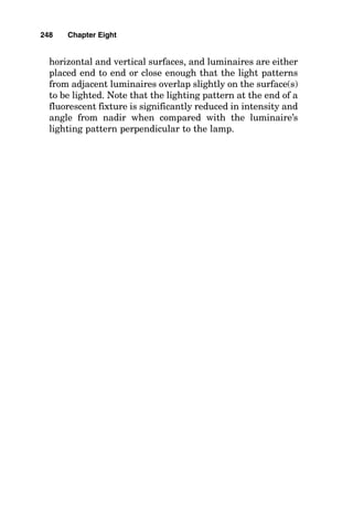 are similar to the manufacturer’s data for a recessed fluo-
rescent lighting fixture), and from this data select the CU
for the floor cavity based on the hFC. Then select the CU for
the room cavity based on the hRC, and then interpolate
between these CUs to arrive at the overall CU for the over-
all calculation. Then record the overall CU on the calcula-
tion form.
4. Calculate the resulting maintained footcandle value by
the following formula:
Footcandles 
lumens/lamp  lamps/fixture 
(no. of fixtures)  LLF  CU
area to be illuminated in square feet
where LLF  the combined light loss factor from step D
above, and CU  the coefficient of utilization from step F.3
above.
5. Check to make certain that the spacing-to-mounting
height ratio of the installed luminaires is not greater than is
shown in the photometric data for the specific luminaire. If
this number is higher, then uneven lighting distribution is
likely, and pools of light immediately under fixtures with
dark areas between the fixtures are likely to result. Note
that almost no light emanates from the end of fluorescent
fixtures, while most of the light from the lamp is emitted
from the side of the lamp. Accordingly, to avoid “spotty” light-
ing, placing fluorescent fixtures lamp end pointing to lamp
end with no more then one mounting height between fixture
ends is to be expected, while side-to-side spacing can be
increased 1.5 to 2 times the mounting height without caus-
ing excessive unevenness of light on the work surface. When
the spacing criteria require that more luminaires be
installed than was calculated for the required footcandle
value, then a new footcandle value can be calculated based
on the increased quantity of luminaires using the preceding
formula.
Refer to Fig. 8-6 for a completed sample problem showing
the calculation for lighting in a classroom using the zonal
cavity method.
244 Chapter Eight
 