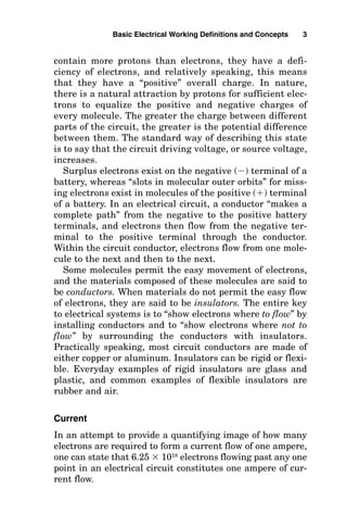contain more protons than electrons, they have a defi-
ciency of electrons, and relatively speaking, this means
that they have a “positive” overall charge. In nature,
there is a natural attraction by protons for sufficient elec-
trons to equalize the positive and negative charges of
every molecule. The greater the charge between different
parts of the circuit, the greater is the potential difference
between them. The standard way of describing this state
is to say that the circuit driving voltage, or source voltage,
increases.
Surplus electrons exist on the negative () terminal of a
battery, whereas “slots in molecular outer orbits” for miss-
ing electrons exist in molecules of the positive () terminal
of a battery. In an electrical circuit, a conductor “makes a
complete path” from the negative to the positive battery
terminals, and electrons then flow from the negative ter-
minal to the positive terminal through the conductor.
Within the circuit conductor, electrons flow from one mole-
cule to the next and then to the next.
Some molecules permit the easy movement of electrons,
and the materials composed of these molecules are said to
be conductors. When materials do not permit the easy flow
of electrons, they are said to be insulators. The entire key
to electrical systems is to “show electrons where to flow” by
installing conductors and to “show electrons where not to
flow” by surrounding the conductors with insulators.
Practically speaking, most circuit conductors are made of
either copper or aluminum. Insulators can be rigid or flexi-
ble. Everyday examples of rigid insulators are glass and
plastic, and common examples of flexible insulators are
rubber and air.
Current
In an attempt to provide a quantifying image of how many
electrons are required to form a current flow of one ampere,
one can state that 6.25  1018
electrons flowing past any one
point in an electrical circuit constitutes one ampere of cur-
rent flow.
Basic Electrical Working Definitions and Concepts 3
 