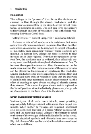 Resistance
The voltage is the “pressure” that forces the electrons, or
current, to flow through the circuit conductors, and the
opposition to current flow in the circuit, or the circuit resis-
tance, is measured in ohms. One volt can force one ampere
to flow through one ohm of resistance. This is the basic rela-
tionship known as Ohm’s law:
Voltage (volts)  current (amperes)  resistance (ohms)
A characteristic of all conductors is resistance, but some
conductors offer more resistance to current flow than do other
conductors. A conductor can be imagined to consist of bundles
of molecules, each containing “spaces” where electrons are
missing. In current flow, voltage can force electrons to flow
into and out of these “spaces.” To reduce the opposition to cur-
rent flow, the conductor can be widened, thus effectively cre-
ating more parallel paths through which electrons can flow. To
increase the opposition to current flow, the conductor can be
made more narrow. The resistance value of the conductor also
can be altered by lengthening or shortening the conductor.
Longer conductors offer more opposition to current flow and
thus contain more ohms of resistance. Note that the insertion
of an infinitely large resistance into an electric circuit has the
effect of creating an open circuit, causing all electric current
flow to cease. This is what happens when a switch is placed in
the “open” position, since it effectively places a very large val-
ue of resistance in the form of air into the circuit.
Direct-Current (dc) Voltage Sources
Various types of dc cells are available, most providing
approximately 1.75 open-circuit volts across their output ter-
minals. When higher dc voltages are required, additional
cells are connected together in a series “string” called a bat-
tery, and the resulting overall voltage of the battery is equal
to the sum of the voltages of the individual cells in the string.
Basic electrical symbols and abbreviations are shown in
Fig. 1-2. Some of the symbols and abbreviations used most
often are as follows:
4 Chapter One
 